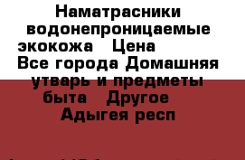 Наматрасники водонепроницаемые экокожа › Цена ­ 1 602 - Все города Домашняя утварь и предметы быта » Другое   . Адыгея респ.